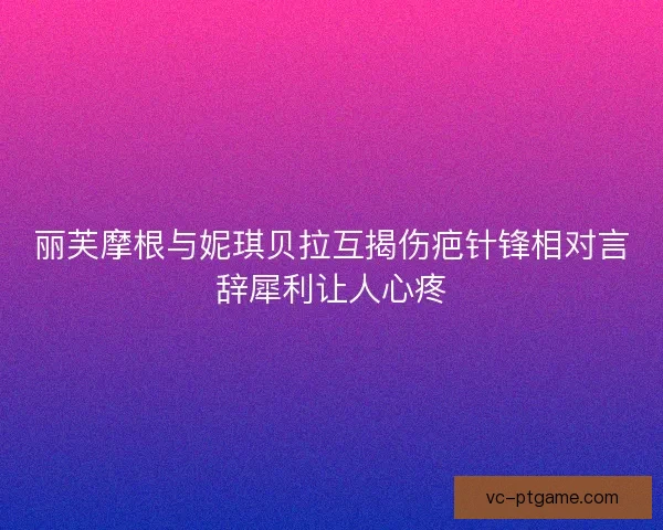 丽芙摩根与妮琪贝拉互揭伤疤针锋相对言辞犀利让人心疼