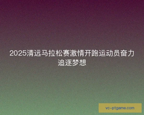 2025清远马拉松赛激情开跑运动员奋力追逐梦想