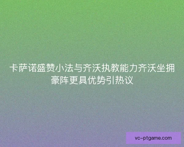 卡萨诺盛赞小法与齐沃执教能力齐沃坐拥豪阵更具优势引热议